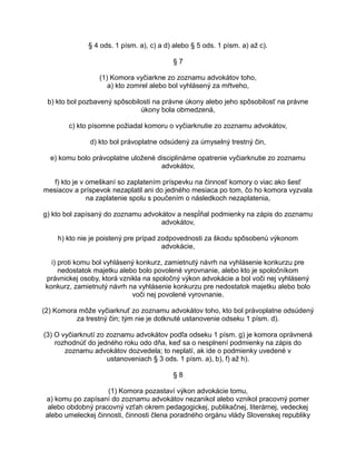 § 4 ods. 1 písm. a), c) a d) alebo § 5 ods. 1 písm. a) až c).
§7
(1) Komora vyčiarkne zo zoznamu advokátov toho,
a) kto zomrel alebo bol vyhlásený za mŕtveho,
b) kto bol pozbavený spôsobilosti na právne úkony alebo jeho spôsobilosť na právne
úkony bola obmedzená,
c) kto písomne požiadal komoru o vyčiarknutie zo zoznamu advokátov,
d) kto bol právoplatne odsúdený za úmyselný trestný čin,
e) komu bolo právoplatne uložené disciplinárne opatrenie vyčiarknutie zo zoznamu
advokátov,
f) kto je v omeškaní so zaplatením príspevku na činnosť komory o viac ako šesť
mesiacov a príspevok nezaplatil ani do jedného mesiaca po tom, čo ho komora vyzvala
na zaplatenie spolu s poučením o následkoch nezaplatenia,
g) kto bol zapísaný do zoznamu advokátov a nespĺňal podmienky na zápis do zoznamu
advokátov,
h) kto nie je poistený pre prípad zodpovednosti za škodu spôsobenú výkonom
advokácie,
i) proti komu bol vyhlásený konkurz, zamietnutý návrh na vyhlásenie konkurzu pre
nedostatok majetku alebo bolo povolené vyrovnanie, alebo kto je spoločníkom
právnickej osoby, ktorá vznikla na spoločný výkon advokácie a bol voči nej vyhlásený
konkurz, zamietnutý návrh na vyhlásenie konkurzu pre nedostatok majetku alebo bolo
voči nej povolené vyrovnanie.
(2) Komora môže vyčiarknuť zo zoznamu advokátov toho, kto bol právoplatne odsúdený
za trestný čin; tým nie je dotknuté ustanovenie odseku 1 písm. d).
(3) O vyčiarknutí zo zoznamu advokátov podľa odseku 1 písm. g) je komora oprávnená
rozhodnúť do jedného roku odo dňa, keď sa o nesplnení podmienky na zápis do
zoznamu advokátov dozvedela; to neplatí, ak ide o podmienky uvedené v
ustanoveniach § 3 ods. 1 písm. a), b), f) až h).
§8
(1) Komora pozastaví výkon advokácie tomu,
a) komu po zapísaní do zoznamu advokátov nezanikol alebo vznikol pracovný pomer
alebo obdobný pracovný vzťah okrem pedagogickej, publikačnej, literárnej, vedeckej
alebo umeleckej činnosti, činnosti člena poradného orgánu vlády Slovenskej republiky

 