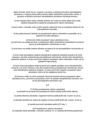 alebo činnosti, ktorá nie je v rozpore s povahou a etickými princípmi advokátskeho
povolania; o rozpore pracovného pomeru alebo obdobného pracovného vzťahu s
povahou a etickými princípmi advokátskeho povolania rozhoduje komora,
b) kto nastúpil výkon trestu odňatia slobody, bol vzatý do väzby alebo komu bolo
uložené disciplinárne opatrenie pozastavenie výkonu advokácie,
c) komu bola v rozsudku súdu prvého stupňa vyslovená vina za úmyselný trestný čin do
právoplatnosti rozsudku,
d) kto podal písomnú žiadosť na pozastavenie výkonu advokácie a preukáže, že si
ustanovil za seba zástupcu.
(2) Komora môže pozastaviť výkon advokácie tomu,
a) proti komu sa začalo konanie o pozbavenie alebo obmedzenie spôsobilosti na právne
úkony do právoplatného rozhodnutia vo veci,
b) proti komu sa začalo trestné stíhanie za trestný čin do právoplatného rozhodnutia vo
veci,
c) komu bolo právoplatne uložené disciplinárne opatrenie peňažná pokuta a do troch
mesiacov odo dňa nadobudnutia právoplatnosti rozhodnutia, ktorým bolo disciplinárne
opatrenie uložené, si svoju povinnosť nesplnil; pozastaviť výkon advokácie možno až do
zaplatenia tejto pokuty,
d) komu bola právoplatne uložená povinnosť zaplatiť paušálne trovy disciplinárneho
konania a do troch mesiacov odo dňa nadobudnutia právoplatnosti rozhodnutia, ktorým
bolo disciplinárne opatrenie uložené, si svoju povinnosť nesplnil; pozastaviť výkon
advokácie možno až do zaplatenia týchto trov.
(3) Komora môže na návrh predsedu Revíznej komisie komory pozastaviť výkon
advokácie tomu, proti komu bol podaný návrh na začatie disciplinárneho konania, a to
až do právoplatného skončenia veci.
§9
(1) Počas pozastavenia výkonu advokácie
a) advokát nie je oprávnený poskytovať právne služby podľa tohto zákona,
b) zaniká členstvo advokáta v orgánoch komory podľa § 66 ods. 4 písm. b) až e),
c) advokát nemôže byť volený do orgánov komory podľa § 66 ods. 4 písm. b) až e),
d) zaniká povinnosť advokáta podľa § 27 ods. 1.
(2) Pozastavením výkonu advokácie
a) nezaniká účasť advokáta v združení podľa § 13, vo verejnej obchodnej spoločnosti

 