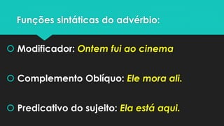 Funções sintáticas do advérbio: 
Modificador: Ontem fui ao cinema 
Complemento Oblíquo: Ele mora ali. 
Predicativo do sujeito: Ela está aqui.  