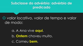 Subclasse do advérbio: advérbio de predicado 
valor locativo, valor de tempo e valor de modo: 
a. A Ana vive aqui. 
b. Ontemchoveu muito. 
c. Comeu bem.  