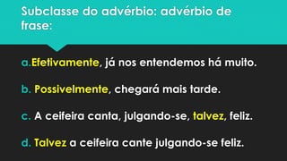 Subclasse do advérbio: advérbio de frase: 
a.Efetivamente, já nos entendemos há muito. 
b.Possivelmente, chegará mais tarde. 
c.A ceifeira canta, julgando-se, talvez, feliz. 
d.Talveza ceifeira cante julgando-se feliz.  