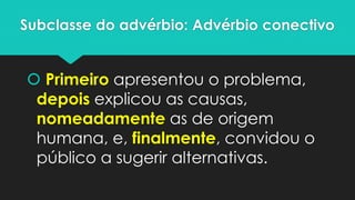 Subclasse do advérbio: Advérbio conectivo 
Primeiroapresentou o problema, depoisexplicou as causas, nomeadamenteas de origem humana, e, finalmente, convidou o público a sugerir alternativas.  
