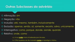 Outras Subclasses do advérbio 
Afirmação: sim 
Negação: não 
Inclusão: até, mesmo, também, inclusivamente 
Exclusão: apenas, senão, só, somente, exceto, salvo, unicamente 
Interrogativo: como, porque, donde, aonde, quando 
Relativo: onde, como 
a. A rua ondemoro é ladeada por árvores. 
b. O Rui queixou-se da maneira comoa rapariga o tratou.  