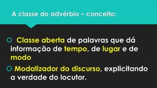A classe do advérbio – conceito:
 Classe aberta de palavras que dá
informação de tempo, de lugar e de
modo
 Modalizador do discurso, explicitando
a verdade do locutor.
 