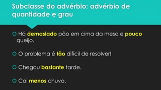 Subclasse do advérbio: advérbio de
quantidade e grau
 Há demasiado pão em cima da mesa e pouco
queijo.
 O problema é tão difícil de resolver!
 Chegou bastante tarde.
 Cai menos chuva.
 