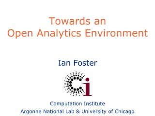 Towards an Open Analytics Environment Ian Foster Computation Institute Argonne National Lab & University of Chicago 