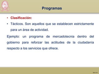 Programas
• Clasificación:
• Tácticos. Son aquellos que se establecen estrictamente
para un área de actividad.
Ejemplo: un programa de mercadotecnia dentro del
gobierno para reforzar las actitudes de la ciudadanía
respecto a los servicios que ofrece.
 