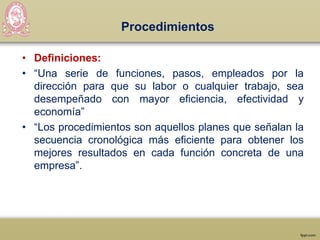 Procedimientos
• Definiciones:
• “Una serie de funciones, pasos, empleados por la
dirección para que su labor o cualquier trabajo, sea
desempeñado con mayor eficiencia, efectividad y
economía”
• “Los procedimientos son aquellos planes que señalan la
secuencia cronológica más eficiente para obtener los
mejores resultados en cada función concreta de una
empresa”.
 