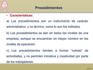 Procedimientos
• Características:
a) Los procedimientos son un instrumento de carácter
administrativo, y no técnico, como lo son los métodos.
b) Los procedimientos se dan en todos los niveles de una
empresa, aunque se encuentran en mayor número en los
niveles de operación.
c) Los procedimientos tienden a formar “rutinas” de
actividades, y no permiten iniciativa y creatividad por parte
de los trabajadores.
 