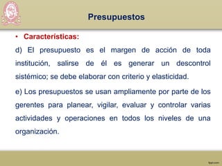 Presupuestos
• Características:
d) El presupuesto es el margen de acción de toda
institución, salirse de él es generar un descontrol
sistémico; se debe elaborar con criterio y elasticidad.
e) Los presupuestos se usan ampliamente por parte de los
gerentes para planear, vigilar, evaluar y controlar varias
actividades y operaciones en todos los niveles de una
organización.
 