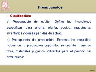 Presupuestos
• Clasificación:
d) Presupuesto de capital. Define las inversiones
específicas para oficina, planta, equipo, maquinaria,
inventarios y demás partidas de activo.
e) Presupuesto de producción. Expresa los requisitos
físicos de la producción esperada, incluyendo mano de
obra, materiales y gastos indirectos para el periodo del
presupuesto.
 