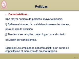 Políticas
• Características:
h) A mayor número de políticas, mayor eficiencia.
i) Definen el área en la cual deben tomarse decisiones,
pero no dan la decisión.
j) Tienden a ser amplias, dejan lugar para el criterio.
k) Deben ser consistentes.
Ejemplo: Los empleados deberán asistir a un curso de
capacitación al momento de su contratación.
 