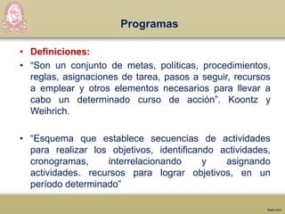 Programas
• Definiciones:
• “Son un conjunto de metas, políticas, procedimientos,
reglas, asignaciones de tarea, pasos a seguir, recursos
a emplear y otros elementos necesarios para llevar a
cabo un determinado curso de acción”. Koontz y
Weihrich.
• “Esquema que establece secuencias de actividades
para realizar los objetivos, identificando actividades,
cronogramas, interrelacionando y asignando
actividades. recursos para lograr objetivos, en un
período determinado”
 