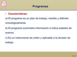 Programas
• Características:
a) El programa es un plan de trabajo, medido y definido
cronológicamente.
b) El programa suministra información e indica estados de
avance.
c) Es un instrumento de orden y aplicable a la división de
trabajo.
 