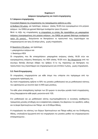 10
Κεφάλαιο 5
Διάρκεια προγράμματος και ποσό επιχορήγησης
5.1 Διάρκεια επιχορήγησης
Η συνολική διάρκεια της επιχορήγησης του προγράμματος ορίζεται ως εξής:
α) δώδεκα (12) μήνες
Μετά τη λήξη της επιχορήγησης
, για πρόσληψη ανέργων ηλικίας 18-29 ετών εγγεγραμμένων στο μητρώο
ανέργων του ΟΑΕΔ για χρονικό διάστημα τουλάχιστον τριών (3) μηνών.
οι επιχειρήσεις οι οποίες θα προσλάβουν μη μακροχρόνια
ανέργους (εγγεγραμμένους στο μητρώο ανέργων του ΟΑΕΔ για χρονικό διάστημα τουλάχιστον
τριών (3) μηνών),
β)
δεσμεύονται να διατηρήσουν το προσωπικό τους (προϋπάρχον και
επιχορηγούμενο) για τρεις (3) ακόμα μήνες, χωρίς επιχορήγηση.
δεκαπέντε (15) μήνες
i. μακροχρονίων ανέργων και
, για πρόσληψη:
ii. δικαιούχων ΚΕΑ
Οι επιχειρήσεις που θα απασχολήσουν μακροχρόνια ανέργους ηλικίας 18-29 ετών και
εγγεγραμμένους ανέργους δικαιούχους του ΚΕΑ ηλικίας 18-29 ετών, δεν δεσμεύονται
5.2. Ποσό Επιχορήγησης
από την
ανωτέρω διάταξη (δεύτερο εδάφιο του άρθρου 5.1.α της παρούσης) για διατήρηση του
προσωπικού τους (προϋπάρχον και επιχορηγούμενο) για επιπλέον 3 μήνες, χωρίς επιχορήγηση.
Οι επιχειρήσεις επιχορηγούνται για κάθε άτομο που υπάγεται στο πρόγραμμα από την
ημερομηνία πρόσληψής του.
Ως ποσό επιχορήγησης ορίζεται το 50% του μηνιαίου μισθολογικού και μη μισθολογικού κόστους
του ωφελούμενου με ανώτατο όριο τα 500 ευρώ μηνιαίως.
Για κάθε μήνα απασχόλησης λιγότερο των 25 ημερών το ανωτέρω μηνιαίο ποσό επιχορήγησης,
όπως διαμορφώνεται κάθε φορά, μειώνεται κατά 1/25.
Στο μισθολογικό και μη μισθολογικό κόστος συμπεριλαμβάνονται οι συνολικές ακαθάριστες
πραγματικές μηνιαίες αποδοχές και οι ασφαλιστικές εισφορές που βαρύνουν τον εργοδότη, καθώς
και τα Δώρα Χριστουγέννων και Πάσχα και το Επίδομα Άδειας.
Η επιχορήγηση του κόστους των δώρων Χριστουγέννων και Πάσχα καθώς και του Επιδόματος
Αδείας, υπολογίζεται ξεχωριστά από την επιχορήγηση του μηνιαίου μισθού του επιχορηγούμενου
απασχολούμενου .
ΑΔΑ: ΩΙΠΖ4691Ω2-ΥΜΚ
 