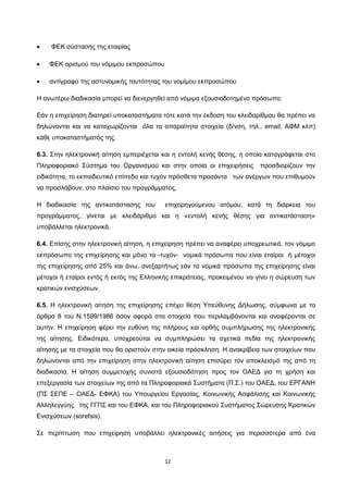 12
• ΦΕΚ σύστασης της εταιρίας
• ΦΕΚ ορισμού του νόμιμου εκπροσώπου
• αντίγραφο της αστυνομικής ταυτότητας του νομίμου εκπροσώπου
Η ανωτέρω διαδικασία μπορεί να διενεργηθεί από νόμιμα εξουσιοδοτημένο πρόσωπο.
Εάν η επιχείρηση διατηρεί υποκαταστήματα τότε κατά την έκδοση του κλειδαρίθμου θα πρέπει να
δηλώνονται και να καταχωρίζονται όλα τα απαραίτητα στοιχεία (δ/νση, τηλ., email, ΑΦΜ κλπ)
κάθε υποκαταστήματός της.
6.3. Στην ηλεκτρονική αίτηση εμπεριέχεται και η εντολή κενής θέσης, η οποία καταγράφεται στο
Πληροφοριακό Σύστημα του Οργανισμού και στην οποία οι επιχειρήσεις προσδιορίζουν την
ειδικότητα, το εκπαιδευτικό επίπεδο και τυχόν πρόσθετα προσόντα των ανέργων που επιθυμούν
να προσλάβουν, στο πλαίσιο του προγράμματος.
Η διαδικασία της αντικατάστασης του επιχορηγούμενου ατόμου, κατά τη διάρκεια του
προγράμματος, γίνεται με κλειδάριθμο και η «εντολή κενής θέσης για αντικατάσταση»
υποβάλλεται ηλεκτρονικά.
6.4. Επίσης στην ηλεκτρονική αίτηση, η επιχείρηση πρέπει να αναφέρει υποχρεωτικά, τον νόμιμο
εκπρόσωπο της επιχείρησης και μόνο τα -τυχόν- νομικά πρόσωπα που είναι εταίροι ή μέτοχοι
της επιχείρησης από 25% και άνω, ανεξαρτήτως εάν τα νομικά πρόσωπα της επιχείρησης είναι
μέτοχοι ή εταίροι εντός ή εκτός της Ελληνικής επικράτειας, προκειμένου να γίνει η σώρευση των
κρατικών ενισχύσεων.
6.5. Η ηλεκτρονική αίτηση της επιχείρησης επέχει θέση Υπεύθυνης Δήλωσης, σύμφωνα με το
άρθρο 8 του Ν.1599/1986 όσον αφορά στα στοιχεία που περιλαμβάνονται και αναφέρονται σε
αυτήν. Η επιχείρηση φέρει την ευθύνη της πλήρους και ορθής συμπλήρωσης της ηλεκτρονικής
της αίτησης. Ειδικότερα, υποχρεούται να συμπληρώσει τα σχετικά πεδία της ηλεκτρονικής
αίτησης με τα στοιχεία που θα οριστούν στην οικεία πρόσκληση. Η ανακρίβεια των στοιχείων που
δηλώνονται από την επιχείρηση στην ηλεκτρονική αίτηση επισύρει τον αποκλεισμό της από τη
διαδικασία. Η αίτηση συμμετοχής συνιστά εξουσιοδότηση προς τον ΟΑΕΔ για τη χρήση και
επεξεργασία των στοιχείων της από τα Πληροφοριακά Συστήματα (Π.Σ.) του ΟΑΕΔ, του ΕΡΓΑΝΗ
(ΠΣ ΣΕΠΕ – ΟΑΕΔ- ΕΦΚΑ) του Υπουργείου Εργασίας, Κοινωνικής Ασφάλισης και Κοινωνικής
Αλληλεγγύης, της ΓΓΠΣ και του ΕΦΚΑ, και του Πληροφοριακού Συστήματος Σώρευσης Κρατικών
Ενισχύσεων (sorefsis).
Σε περίπτωση που επιχείρηση υποβάλλει ηλεκτρονικές αιτήσεις για περισσότερα από ένα
ΑΔΑ: ΩΙΠΖ4691Ω2-ΥΜΚ
 