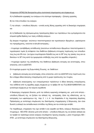 15
Υπηρεσιών (ΚΠΑ2) θα διενεργείται μέσω συστατικού σημειώματος και σύμφωνα με:
Α) τη διαδικασία εγγραφής των ανέργων στο σύστημα προσφοράς – ζήτησης εργασίας,
Β) τον τίτλο σπουδών του ανέργου
Γ) την αίτηση – υπεύθυνη δήλωση – εντολή κενής θέσης εργασίας από τη δικαιούχο επιχείρηση
και
Δ) τη διαδικασία της εξατομικευμένης προσέγγισης βάσει των προτάσεων που εμπεριέχονται στα
ατομικά σχέδια δράσης των προς υπόδειξη ανέργων.
Ως άνεργοι πτυχιούχοι ανώτατων πανεπιστημιακών και τεχνολογικών ιδρυμάτων, ωφελούμενοι
του προγράμματος, νοούνται οι κάτωθι κατηγορίες :
- πτυχιούχοι τριτοβάθμιας εκπαίδευσης (ανώτατων εκπαιδευτικών ιδρυμάτων πανεπιστημιακού ή
τεχνολογικού τομέα )ή απόφοιτοι που διαθέτουν βεβαίωση επιτυχούς περάτωσης των σπουδών
τους έως και 29 ετών (να έχουν συμπληρώσει δηλαδή έως και το 29ο
έτος της ηλικίας τους και να
διανύουν το 30ο
έτος κατά την ημερομηνία υπόδειξής τους από την αρμόδια υπηρεσία ).
- πτυχιούχοι σχολών της αλλοδαπής που διαθέτουν βεβαίωση ισοτιμίας και αντιστοιχίας, όπου
απαιτείται, από το ΔΟΑΤΑΠ.
Οι πτυχιούχοι χωρών της Ευρωπαϊκής Ένωσης να διαθέτουν:
• βεβαίωση ισοτιμίας και αντιστοιχίας ,όπου απαιτείται ,από τον ΔΟΑΤΑΠ στην περίπτωση που
δεν υπάρχει άδεια άσκησης επαγγέλματος από τη χώρα προέλευσης του πτυχίου,
• βεβαίωση αναγνώρισης των επαγγελματικών προσόντων ή άδεια άσκησης επαγγέλματος
που εκδίδεται από τις αρμόδιες αρχές σύμφωνα με το άρθρο 54 του Π.Δ.38/2010(ΦΕΚ78/Α’) και
γενικότερα σύμφωνα με την κείμενη νομοθεσία
Η δικαιούχος επιχείρηση δύναται, μετά την έκδοση εγκριτικής απόφασης και μετά από αίτηση -
υπεύθυνη δήλωσή της, να ζητήσει την αλλαγή της κατηγορίας, ή/και της ειδικότητας, για τις
κατηγορίες των ωφελούμενων της παρ. 2 i, ii, iii του Κεφαλαίου 4 της παρούσας Δημόσιας
Πρόσκλησης με αντίστοιχη επιμήκυνση του διαστήματος επιχορήγησης ή δέσμευσης. Δεν είναι
δυνατή η αλλαγή του εκπαιδευτικού επιπέδου της θέσης για την οποία έχει αιτηθεί.
Για παράδειγμα, επιχείρηση που έχει αιτηθεί ή και εγκριθεί για θέση, ανέργων δικαιούχων ΚΕΑ,
πτυχιούχων ΑΕΙ-ΑΤΕΙ ,δύναται μετά από αίτηση – υπεύθυνη δήλωση της να ζητήσει αλλαγή και
να προβεί σε πρόσληψη κοινού ανέργου (τουλάχιστον 3μηνης ανεργίας ), μόνο πτυχιούχου ΑΕΙ -
ΑΤΕΙ , με αντίστοιχη επιμήκυνση του διαστήματος δέσμευσης.
ΑΔΑ: ΩΙΠΖ4691Ω2-ΥΜΚ
 