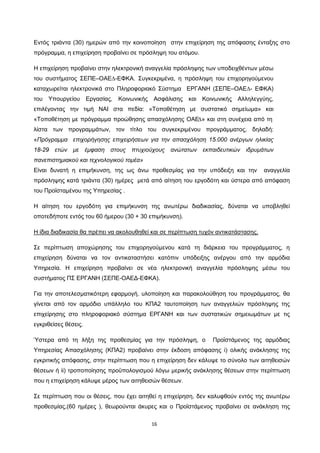 16
Εντός τριάντα (30) ημερών από την κοινοποίηση στην επιχείρηση της απόφασης ένταξης στο
πρόγραμμα, η επιχείρηση προβαίνει σε πρόσληψη του ατόμου.
Η επιχείρηση προβαίνει στην ηλεκτρονική αναγγελία πρόσληψης των υποδειχθέντων µέσω
του συστήματος ΣΕΠΕ–ΟΑΕ∆-ΕΦΚΑ. Συγκεκριμένα, η πρόσληψη του επιχορηγούμενου
καταχωρείται ηλεκτρονικά στο Πληροφοριακό Σύστημα ΕΡΓΑΝΗ (ΣΕΠΕ–ΟΑΕ∆- ΕΦΚΑ)
του Υπουργείου Εργασίας, Κοινωνικής Ασφάλισης και Κοινωνικής Αλληλεγγύης,
επιλέγοντας την τιμή ΝΑΙ στα πεδία: «Τοποθέτηση µε συστατικό σημείωμα» και
«Τοποθέτηση µε πρόγραμμα προώθησης απασχόλησης ΟΑΕ∆» και στη συνέχεια από τη
λίστα των προγραμμάτων, τον τίτλο του συγκεκριμένου προγράμματος, δηλαδή:
«Πρόγραμμα επιχορήγησης επιχειρήσεων για την απασχόληση 15.000 ανέργων ηλικίας
18-29 ετών με έμφαση στους πτυχιούχους ανώτατων εκπαιδευτικών ιδρυμάτων
πανεπιστημιακού και τεχνολογικού τομέα»
Είναι δυνατή η επιμήκυνση, της ως άνω προθεσμίας για την υπόδειξη και την αναγγελία
πρόσληψης κατά τριάντα (30) ημέρες μετά από αίτηση του εργοδότη και ύστερα από απόφαση
του Προϊσταμένου της Υπηρεσίας .
Η αίτηση του εργοδότη για επιμήκυνση της ανωτέρω διαδικασίας, δύναται να υποβληθεί
οποτεδήποτε εντός του 60 ήμερου (30 + 30 επιμήκυνση).
Σε περίπτωση αποχώρησης του επιχορηγούμενου κατά τη διάρκεια του προγράμματος, η
επιχείρηση δύναται να τον αντικαταστήσει κατόπιν υπόδειξης ανέργου από την αρμόδια
Υπηρεσία. Η επιχείρηση προβαίνει σε νέα ηλεκτρονική αναγγελία πρόσληψης μέσω του
συστήματος ΠΣ ΕΡΓΑΝΗ (ΣΕΠΕ-ΟΑΕΔ-ΕΦΚΑ).
Η ίδια διαδικασία θα πρέπει να ακολουθηθεί και σε περίπτωση τυχόν αντικατάστασης.
Για την αποτελεσματικότερη εφαρμογή, υλοποίηση και παρακολούθηση του προγράμματος, θα
γίνεται από τον αρμόδιο υπάλληλο του ΚΠΑ2 ταυτοποίηση των αναγγελιών πρόσληψης της
επιχείρησης στο πληροφοριακό σύστημα ΕΡΓΑΝΗ και των συστατικών σημειωμάτων με τις
εγκριθείσες θέσεις.
Ύστερα από τη λήξη της προθεσμίας για την πρόσληψη, ο Προϊστάμενος της αρμόδιας
Υπηρεσίας Απασχόλησης (ΚΠΑ2) προβαίνει στην έκδοση απόφασης i) ολικής ανάκλησης της
εγκριτικής απόφασης, στην περίπτωση που η επιχείρηση δεν κάλυψε το σύνολο των αιτηθεισών
θέσεων ή ii) τροποποίησης προϋπολογισμού λόγω μερικής ανάκλησης θέσεων στην περίπτωση
που η επιχείρηση κάλυψε μέρος των αιτηθεισών θέσεων.
Σε περίπτωση που οι θέσεις, που έχει αιτηθεί η επιχείρηση, δεν καλυφθούν εντός της ανωτέρω
προθεσμίας,(60 ημέρες ), θεωρούνται άκυρες και ο Προϊστάμενος προβαίνει σε ανάκληση της
ΑΔΑ: ΩΙΠΖ4691Ω2-ΥΜΚ
 