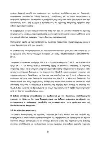 22
υπάρχει διαφορά μεταξύ του πορίσματος της επιτόπιας επαλήθευσης και της διοικητικής
επαλήθευσης συντάσσεται έκθεση διοικητικής επαλήθευσης για την οποία ενημερώνεται η
επιχείρηση προκειμένου να εκφράσει τις αντιρρήσεις της εντός δέκα πέντε (15) ημερών από την
κοινοποίηση αυτής. Στη συνέχεια ο προϊστάμενος της αρμόδιας Υπηρεσίας προβαίνει στην
έκδοση σχετικής απόφασης.
Οι αναφερόμενοι έλεγχοι πραγματοποιούνται τόσο πριν όσο και μετά την υποβολή της σχετικής
αίτησης για την καταβολή της επιχορήγησης εφόσον κρίνεται απαραίτητο και οπωσδήποτε μέσα
στο χρονικό διάστημα αναφοράς (15μηνο διάστημα προγράμματος).
Η επιχείρηση οφείλει να τηρεί κατάσταση του συνολικού προσωπικού επιχορηγούμενου και μη, η
οποία θα αναζητείται από τους ελεγκτές.
Οι επαληθεύσεις του προγράμματος θα διενεργούνται από υπαλλήλους του ΟΑΕΔ σύμφωνα με
τα οριζόμενα στην Κοινή Υπουργική Απόφαση υπ’ αριθμ. 2/82850/0022/2013 (ΦΕΚ487/9-10-
2013).
Το άρθρο 29 Διοικητική συνδρομή Ο.Α.Ε.Δ. - Προστασία ελεγκτών Ο.Α.Ε.Δ. του Ν.4144/2013
ορίζει ότι : 1. Οι πάσης φύσεως διοικητικές αρχές, οι δικαστικές υπηρεσίες, οι δημόσιες
υπηρεσίες, καθώς και οι υπηρεσίες της τοπικής αυτοδιοίκησης υποχρεούνται να παρέχουν κάθε
αιτούμενη συνδρομή ιδιαίτερα με την παροχή στον Ο.Α.Ε.Δ. μηχανογραφικών στοιχείων και
πληροφοριών για τη διευκόλυνση της άσκησης των αρμοδιοτήτων του. 2. Κατά τη διάρκεια των
επιτόπιων ελέγχων που διενεργούν υπάλληλοι του Ο.Α.Ε.Δ. η ελεγκτική διαδικασία δεν
παρακωλύεται από τους ελεγχόμενους. Ενδεχόμενη παρακώληση δύναται να αποτελέσει λόγο
απένταξής τους από το πρόγραμμα ή διακοπής της παροχής προς αυτούς. Οι ελεγκτές του
Ο.Α.Ε.Δ. δεν διώκονται και δεν ενάγονται για γνώμη που διατύπωσαν ή πράξη που διενήργησαν
κατά την άσκηση των καθηκόντων τους».
Η έκθεση επιτόπιας επαλήθευσης σε συνδυασμό με την διοικητική επαλήθευση θα
αποτελεί τη βάση και θα είναι δεσμευτική για την έκδοση απόφασης καταβολής της
επιχορήγησης ή απόρριψης καταβολής της επιχορήγησης κλπ αντίστοιχα από τον
Προϊστάμενο της Υπηρεσίας.
9.3. Καταβολή επιχορήγησης
Το Γραφείο Απασχόλησης της αρμόδιας Υπηρεσίας (Κ.Π.Α.2), ύστερα από την υποβολή της
αίτησης και των δικαιολογητικών για την καταβολή της επιχορήγησης και εφόσον μετά τον σχετικό
διοικητικό έλεγχο διαπιστώσει ότι δεν υπάρχει διαφορά μεταξύ του πορίσματος της έκθεσης
επιτόπιας επαλήθευσης και του διοικητικού ελέγχου προβαίνει στην έκδοση σχετικής εγκριτικής
ΑΔΑ: ΩΙΠΖ4691Ω2-ΥΜΚ
 