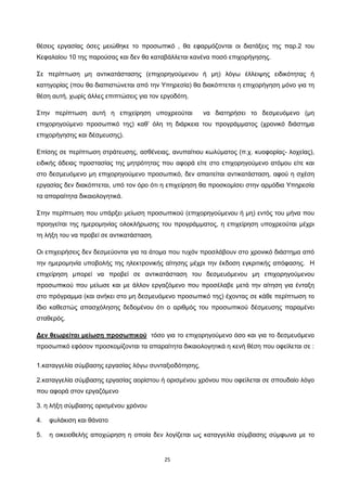 25
θέσεις εργασίας όσες μειώθηκε το προσωπικό , θα εφαρμόζονται οι διατάξεις της παρ.2 του
Κεφαλαίου 10 της παρούσας και δεν θα καταβάλλεται κανένα ποσό επιχορήγησης.
Σε περίπτωση μη αντικατάστασης (επιχορηγούμενου ή μη) λόγω έλλειψης ειδικότητας ή
κατηγορίας (που θα διαπιστώνεται από την Υπηρεσία) θα διακόπτεται η επιχορήγηση μόνο για τη
θέση αυτή, χωρίς άλλες επιπτώσεις για τον εργοδότη.
Στην περίπτωση αυτή η επιχείρηση υποχρεούται να διατηρήσει το δεσμευόμενο (μη
επιχορηγούμενο προσωπικό της) καθ’ όλη τη διάρκεια του προγράμματος (χρονικό διάστημα
επιχορήγησης και δέσμευσης).
Επίσης σε περίπτωση στράτευσης, ασθένειας, ανυπαίτιου κωλύματος (π.χ. κυοφορίας- λοχείας),
ειδικής άδειας προστασίας της μητρότητας που αφορά είτε στο επιχορηγούμενο ατόμου είτε και
στο δεσμευόμενο μη επιχορηγούμενο προσωπικό, δεν απαιτείται αντικατάσταση, αφού η σχέση
εργασίας δεν διακόπτεται, υπό τον όρο ότι η επιχείρηση θα προσκομίσει στην αρμόδια Υπηρεσία
τα απαραίτητα δικαιολογητικά.
Στην περίπτωση που υπάρξει μείωση προσωπικού (επιχορηγούμενου ή μη) εντός του μήνα που
προηγείται της ημερομηνίας ολοκλήρωσης του προγράμματος, η επιχείρηση υποχρεούται μέχρι
τη λήξη του να προβεί σε αντικατάσταση.
Οι επιχειρήσεις δεν δεσμεύονται για τα άτομα που τυχόν προσλάβουν στο χρονικό διάστημα από
την ημερομηνία υποβολής της ηλεκτρονικής αίτησης μέχρι την έκδοση εγκριτικής απόφασης. Η
επιχείρηση μπορεί να προβεί σε αντικατάσταση του δεσμευόμενου μη επιχορηγούμενου
προσωπικού που μείωσε και με άλλον εργαζόμενο που προσέλαβε μετά την αίτηση για ένταξη
στο πρόγραμμα (και ανήκει στο μη δεσμευόμενο προσωπικό της) έχοντας σε κάθε περίπτωση το
ίδιο καθεστώς απασχόλησης δεδομένου ότι ο αριθμός του προσωπικού δέσμευσης παραμένει
σταθερός.
Δεν θεωρείται μείωση προσωπικού
1.καταγγελία σύμβασης εργασίας λόγω συνταξιοδότησης,
τόσο για το επιχορηγούμενο όσο και για το δεσμευόμενο
προσωπικό εφόσον προσκομίζονται τα απαραίτητα δικαιολογητικά η κενή θέση που οφείλεται σε :
2.καταγγελία σύμβασης εργασίας αορίστου ή ορισμένου χρόνου που οφείλεται σε σπουδαίο λόγο
που αφορά στον εργαζόμενο
3. η λήξη σύμβασης ορισμένου χρόνου
4. φυλάκιση και θάνατο
5. η οικειοθελής αποχώρηση η οποία δεν λογίζεται ως καταγγελία σύμβασης σύμφωνα με το
ΑΔΑ: ΩΙΠΖ4691Ω2-ΥΜΚ
 