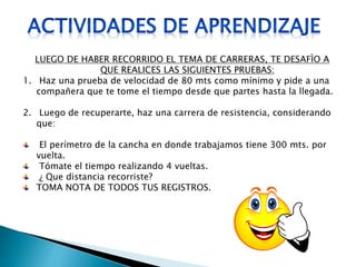 LUEGO DE HABER RECORRIDO EL TEMA DE CARRERAS, TE DESAFÌO A
QUE REALICES LAS SIGUIENTES PRUEBAS:
1. Haz una prueba de velocidad de 80 mts como mínimo y pide a una
compañera que te tome el tiempo desde que partes hasta la llegada.
2. Luego de recuperarte, haz una carrera de resistencia, considerando
que:
El perímetro de la cancha en donde trabajamos tiene 300 mts. por
vuelta.
Tómate el tiempo realizando 4 vueltas.
¿ Que distancia recorriste?
TOMA NOTA DE TODOS TUS REGISTROS.
 