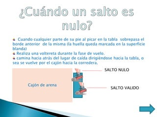 Cuando cualquier parte de su pie al picar en la tabla sobrepasa el
borde anterior de la misma (la huella queda marcada en la superficie
blanda)
Realiza una voltereta durante la fase de vuelo.
camina hacia atrás del lugar de caída dirigiéndose hacia la tabla, o
sea se vuelve por el cajón hacia la corredera.
Cajón de arena
SALTO NULO
SALTO VALIDO
 