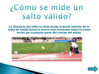 La distancia del salto se mide desde el borde anterior de la
tabla de batida hasta la marca más retrasada sobre la arena
hecha por cualquier parte del cuerpo del atleta.
 