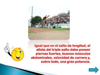 Igual que en el salto de longitud, el
atleta del triple salto debe poseer
piernas fuertes, buenos músculos
abdominales, velocidad de carrera y,
sobre todo, una gran potencia.
 