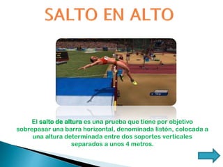 El salto de altura es una prueba que tiene por objetivo
sobrepasar una barra horizontal, denominada listón, colocada a
una altura determinada entre dos soportes verticales
separados a unos 4 metros.
 