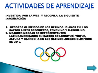 INVESTIGA POR LA WEB Y RECOPILA LA SIGUIENTE
INFORMACIÓN:
1. RECORDS OLIMPICOS DE LOS ÚLTIMOS 10 AÑOS EN LOS
SALTOS ANTES DESCRIPTOS, FEMENINO Y MASCULINO.
2. MEJORES MARCAS DE REPRESENTANTES
LATINOAMERICANOS EN SALTOS DE LONGITUD, TRIPLE,
ALTURA Y GARROCHA EN LOS ÚLTIMOS JUEGOS OLÍMPICOS
DE 2012.
 