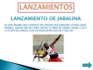 ES UNA PRUEBA QUE CONSISTE EN LANZAR UNA JABALINA LO MÁS LEJOS
POSIBLE. SUELEN SER DE CAÑA, METAL O FIBRA DE VIDRIO, ENTRE 2,20 Y
2,70 MTS DE LARGO, CON UN PESO ENTRE 600 GR Y 800 GR.
 