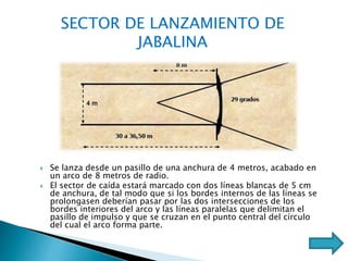  Se lanza desde un pasillo de una anchura de 4 metros, acabado en
un arco de 8 metros de radio.
 El sector de caída estará marcado con dos líneas blancas de 5 cm
de anchura, de tal modo que si los bordes internos de las líneas se
prolongasen deberían pasar por las dos intersecciones de los
bordes interiores del arco y las líneas paralelas que delimitan el
pasillo de impulso y que se cruzan en el punto central del círculo
del cual el arco forma parte.
SECTOR DE LANZAMIENTO DE
JABALINA
 