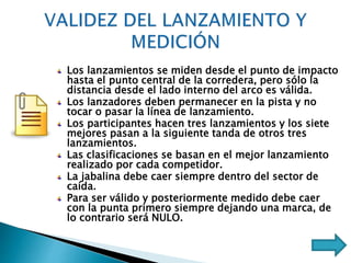 Los lanzamientos se miden desde el punto de impacto
hasta el punto central de la corredera, pero sólo la
distancia desde el lado interno del arco es válida.
Los lanzadores deben permanecer en la pista y no
tocar o pasar la línea de lanzamiento.
Los participantes hacen tres lanzamientos y los siete
mejores pasan a la siguiente tanda de otros tres
lanzamientos.
Las clasificaciones se basan en el mejor lanzamiento
realizado por cada competidor.
La jabalina debe caer siempre dentro del sector de
caída.
Para ser válido y posteriormente medido debe caer
con la punta primero siempre dejando una marca, de
lo contrario será NULO.
 