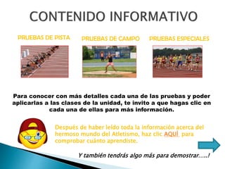 PRUEBAS DE PISTA PRUEBAS DE CAMPO PRUEBAS ESPECIALES
Para conocer con más detalles cada una de las pruebas y poder
aplicarlas a las clases de la unidad, te invito a que hagas clic en
cada una de ellas para más información.
Después de haber leído toda la información acerca del
hermoso mundo del Atletismo, haz clic AQUÍ para
comprobar cuánto aprendiste.
Y también tendrás algo más para demostrar…..!
 