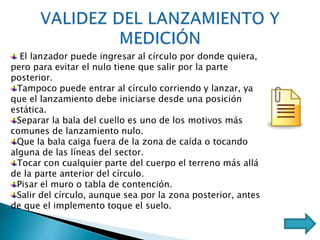 El lanzador puede ingresar al círculo por donde quiera,
pero para evitar el nulo tiene que salir por la parte
posterior.
Tampoco puede entrar al círculo corriendo y lanzar, ya
que el lanzamiento debe iniciarse desde una posición
estática.
Separar la bala del cuello es uno de los motivos más
comunes de lanzamiento nulo.
Que la bala caiga fuera de la zona de caída o tocando
alguna de las líneas del sector.
Tocar con cualquier parte del cuerpo el terreno más allá
de la parte anterior del círculo.
Pisar el muro o tabla de contención.
Salir del círculo, aunque sea por la zona posterior, antes
de que el implemento toque el suelo.
 