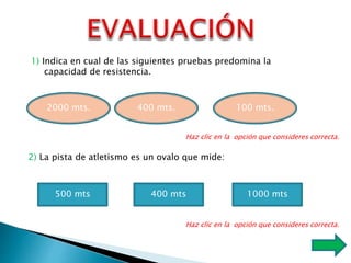 2000 mts. 400 mts. 100 mts.
1) Indica en cual de las siguientes pruebas predomina la
capacidad de resistencia.
Haz clic en la opción que consideres correcta.
2) La pista de atletismo es un ovalo que mide:
500 mts 400 mts 1000 mts
Haz clic en la opción que consideres correcta.
 