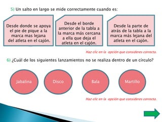 5) Un salto en largo se mide correctamente cuando es:
Desde donde se apoya
el pie de pique a la
marca mas lejana
del atleta en el cajón.
Desde el borde
anterior de la tabla a
la marca más cercana
a ella que deja el
atleta en el cajón.
Desde la parte de
atrás de la tabla a la
marca más lejana del
atleta en el cajón.
Haz clic en la opción que consideres correcta.
6) ¿Cuál de los siguientes lanzamientos no se realiza dentro de un círculo?
Jabalina Disco Bala
Haz clic en la opción que consideres correcta.
Martillo
 