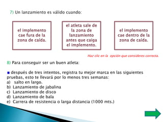 Haz clic en la opción que consideres correcta.
8) Para conseguir ser un buen atleta:
después de tres intentos, registra tu mejor marca en las siguientes
pruebas, esto te llevará por lo menos tres semanas:
a) salto en largo.
b) Lanzamiento de jabalina
c) Lanzamiento de disco
d) Lanzamiento de bala
e) Carrera de resistencia o larga distancia (1000 mts.)
 