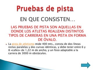 LAS PRUEBAS DE PISTA SON AQUELLAS EN
DONDE LOS ATLETAS REALIZAN DISTINTOS
TIPOS DE CARRERAS EN UNA PISTA EN FORMA
DE ÓVALO.
La pista de atletismo mide 400 mts., consta de dos líneas
rectas paralelas y dos curvas idénticas, y debe tener entre 6 y
8 «calles» de 1,22 m de ancho, y un foso adaptable a la
carrera de 3000 m obstáculos.
 