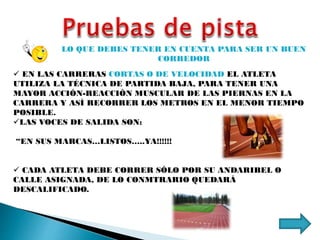 LO QUE DEBES TENER EN CUENTA PARA SER UN BUEN
CORREDOR
 EN LAS CARRERAS CORTAS O DE VELOCIDAD EL ATLETA
UTILIZA LA TÉCNICA DE PARTIDA BAJA, PARA TENER UNA
MAYOR ACCIÓN-REACCIÒN MUSCULAR DE LAS PIERNAS EN LA
CARRERA Y ASÍ RECORRER LOS METROS EN EL MENOR TIEMPO
POSIBLE.
LAS VOCES DE SALIDA SON:
“EN SUS MARCAS…LISTOS…..YA!!!!!!
 CADA ATLETA DEBE CORRER SÓLO POR SU ANDARIBEL O
CALLE ASIGNADA, DE LO CONMTRARIO QUEDARÁ
DESCALIFICADO.
 