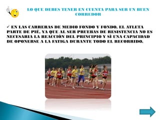 LO QUE DEBES TENER EN CUENTA PARA SER UN BUEN
CORREDOR
 EN LAS CARRERAS DE MEDIO FONDO Y FONDO, EL ATLETA
PARTE DE PIÉ, YA QUE AL SER PRUEBAS DE RESISTENCIA NO ES
NECESARIA LA REACCIÓN DEL PRINCIPIO Y SÍ UNA CAPACIDAD
DE OPONERSE A LA FATIGA DURANTE TODO EL RECORRIDO.
 