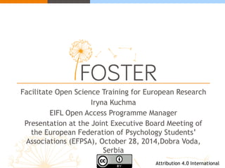 Facilitate Open Science Training for European Research 
Iryna Kuchma 
EIFL Open Access Programme Manager 
Presentation at the Joint Executive Board Meeting of 
the European Federation of Psychology Students’ 
Associations (EFPSA), October 28, 2014,Dobra Voda, 
Serbia 
Attribution 4.0 International 
 