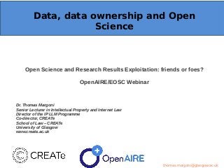 Data, data ownership and Open
Science
Open Science and Research Results Exploitation: friends or foes?
OpenAIRE/EOSC Webinar
Dr. Thomas Margoni
Senior Lecturer in Intellectual Property and Internet Law
Director of the IP LLM Programme
Co-director, CREATe
School of Law – CREATe
University of Glasgow
www.create.ac.uk
thomas.margoni@glasgow.ac.uk
 