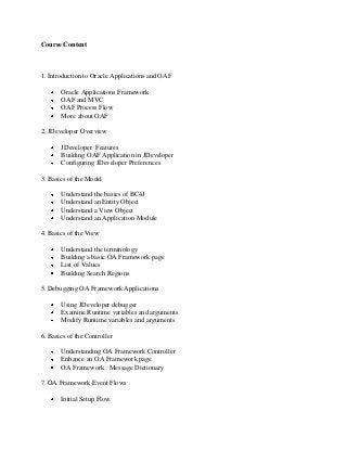 Course Content
1. Introduction to Oracle Applications and OAF
Oracle Applications Framework
OAF and MVC
OAF Process Flow
More about OAF
2. JDeveloper Overview
JDeveloper Features
Building OAF Application in JDeveloper
Configuring JDeveloper Preferences
3. Basics of the Model
Understand the basics of BC4J
Understand an Entity Object
Understand a View Object
Understand an Application Module
4. Basics of the View
Understand the terminology
Building a basic OA Framework page
List of Values
Building Search Regions
5. Debugging OA Framework Applications
Using JDeveloper debugger
Examine Runtime variables and arguments
Modify Runtime variables and arguments
6. Basics of the Controller
Understanding OA Framework Controller
Enhance an OA Framework page
OA Framework : Message Dictionary
7. OA Framework Event Flows
Initial Setup Flow
 