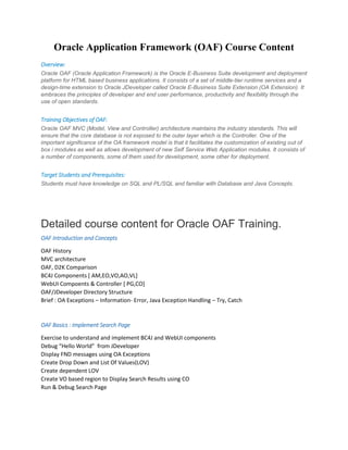 Oracle Application Framework (OAF) Course Content
Overview:
Oracle OAF (Oracle Application Framework) is the Oracle E-Business Suite development and deployment
platform for HTML based business applications. It consists of a set of middle-tier runtime services and a
design-time extension to Oracle JDeveloper called Oracle E-Business Suite Extension (OA Extension). It
embraces the principles of developer and end user performance, productivity and flexibility through the
use of open standards.
Training Objectives of OAF:
Oracle OAF MVC (Model, View and Controller) architecture maintains the industry standards. This will
ensure that the core database is not exposed to the outer layer which is the Controller. One of the
important significance of the OA framework model is that it facilitates the customization of existing out of
box i modules as well as allows development of new Self Service Web Application modules. It consists of
a number of components, some of them used for development, some other for deployment.
Target Students and Prerequisites:
Students must have knowledge on SQL and PL/SQL and familiar with Database and Java Concepts.
Detailed course content for Oracle OAF Training.
OAF Introduction and Concepts
OAF History
MVC architecture
OAF, D2K Comparison
BC4J Components [ AM,EO,VO,AO,VL]
WebUI Compoents & Controller [ PG,CO]
OAF/JDeveloper Directory Structure
Brief : OA Exceptions – Information- Error, Java Exception Handling – Try, Catch
OAF Basics : Implement Search Page
Exercise to understand and implement BC4J and WebUI components
Debug “Hello World” from JDeveloper
Display FND messages using OA Exceptions
Create Drop Down and List Of Values(LOV)
Create dependent LOV
Create VO based region to Display Search Results using CO
Run & Debug Search Page
 