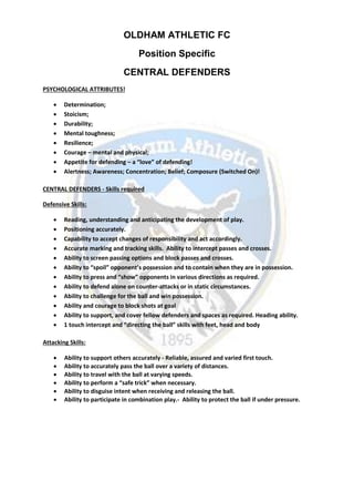 OLDHAM ATHLETIC FC
Position Specific
CENTRAL DEFENDERS
PSYCHOLOGICAL ATTRIBUTES!
 Determination;
 Stoicism;
 Durability;
 Mental toughness;
 Resilience;
 Courage – mental and physical;
 Appetite for defending – a “love” of defending!
 Alertness; Awareness; Concentration; Belief; Composure (Switched On)!
CENTRAL DEFENDERS - Skills required
Defensive Skills:
 Reading, understanding and anticipating the development of play.
 Positioning accurately.
 Capability to accept changes of responsibility and act accordingly.
 Accurate marking and tracking skills. Ability to intercept passes and crosses.
 Ability to screen passing options and block passes and crosses.
 Ability to “spoil” opponent’s possession and to contain when they are in possession.
 Ability to press and “show” opponents in various directions as required.
 Ability to defend alone on counter-attacks or in static circumstances.
 Ability to challenge for the ball and win possession.
 Ability and courage to block shots at goal
 Ability to support, and cover fellow defenders and spaces as required. Heading ability.
 1 touch intercept and “directing the ball” skills with feet, head and body
Attacking Skills:
 Ability to support others accurately - Reliable, assured and varied first touch.
 Ability to accurately pass the ball over a variety of distances.
 Ability to travel with the ball at varying speeds.
 Ability to perform a “safe trick” when necessary.
 Ability to disguise intent when receiving and releasing the ball.
 Ability to participate in combination play.- Ability to protect the ball if under pressure.
 