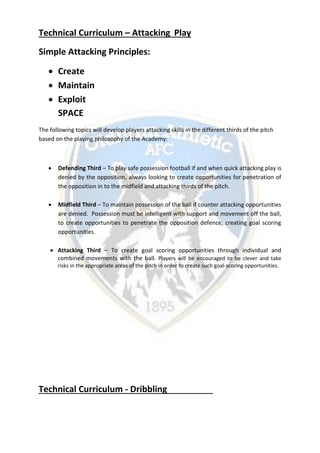 Technical Curriculum – Attacking Play
Simple Attacking Principles:
 Create
 Maintain
 Exploit
SPACE
The following topics will develop players attacking skills in the different thirds of the pitch
based on the playing philosophy of the Academy:
 Defending Third – To play safe possession football if and when quick attacking play is
denied by the opposition, always looking to create opportunities for penetration of
the opposition in to the midfield and attacking thirds of the pitch.
 Midfield Third – To maintain possession of the ball if counter attacking opportunities
are denied. Possession must be intelligent with support and movement off the ball,
to create opportunities to penetrate the opposition defence, creating goal scoring
opportunities.
 Attacking Third – To create goal scoring opportunities through individual and
combined movements with the ball. Players will be encouraged to be clever and take
risks in the appropriate areas of the pitch in order to create such goal-scoring opportunities.
Technical Curriculum - Dribbling
 