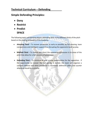 Technical Curriculum – Defending
Simple Defending Principles:
 Deny
 Restrict
 Predict
SPACE
The following topics will develop players defending skills in the different thirds of the pitch
based on the playing philosophy of the Academy:
 Attacking Third – To recover possession as early as possible, by full pressing, team
compactness and intelligent support thus disrupting the opponents build up play.
 Midfield Third – To control and direct the opponents possession in to areas of the
pitch that allow for a full recovery of possession.
 Defending Third – To minimise all goal scoring opportunities for the opposition. If
the opportunity to recover the ball quickly is denied, the team will organize a
compact defence and when possession is recovered, defensive safety and counter
attacking should be a priority.
 