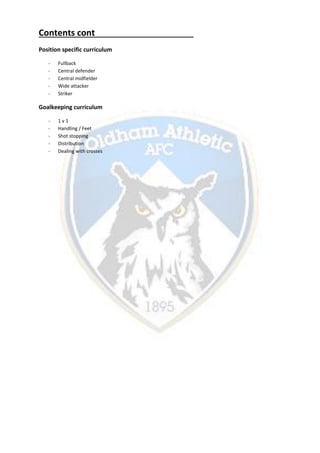 Contents cont
Position specific curriculum
- Fullback
- Central defender
- Central midfielder
- Wide attacker
- Striker
Goalkeeping curriculum
- 1 v 1
- Handling / Feet
- Shot stopping
- Distribution
- Dealing with crosses
 