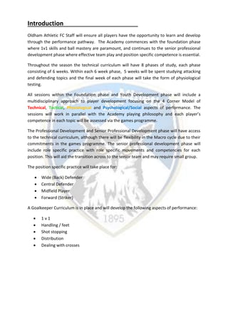 Introduction
Oldham Athletic FC Staff will ensure all players have the opportunity to learn and develop
through the performance pathway. The Academy commences with the foundation phase
where 1v1 skills and ball mastery are paramount, and continues to the senior professional
development phase where effective team play and position specific competence is essential.
Throughout the season the technical curriculum will have 8 phases of study, each phase
consisting of 6 weeks. Within each 6 week phase, 5 weeks will be spent studying attacking
and defending topics and the final week of each phase will take the form of physiological
testing.
All sessions within the Foundation phase and Youth Development phase will include a
multidisciplinary approach to player development focusing on the 4 Corner Model of
Technical, Tactical, Physiological and Psychological/Social aspects of performance. The
sessions will work in parallel with the Academy playing philosophy and each player’s
competence in each topic will be assessed via the games programme.
The Professional Development and Senior Professional Development phase will have access
to the technical curriculum, although there will be flexibility in the Macro cycle due to their
commitments in the games programme. The senior professional development phase will
include role specific practice with role specific movements and competencies for each
position. This will aid the transition across to the senior team and may require small group.
The position specific practice will take place for:
 Wide (Back) Defender
 Central Defender
 Midfield Player
 Forward (Striker)
A Goalkeeper Curriculum is in place and will develop the following aspects of performance:
 1 v 1
 Handling / feet
 Shot stopping
 Distribution
 Dealing with crosses
 